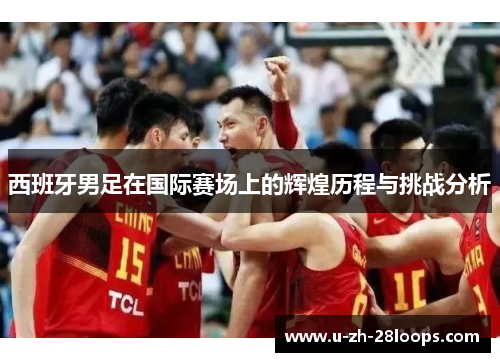 西班牙男足在国际赛场上的辉煌历程与挑战分析