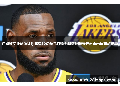詹姆斯商业伙伴计划筹集50亿美元打造全新篮球联赛开创未来体育新格局 詹姆斯商业伙伴计划筹集50亿美元打造全新篮球联赛开创未来体育新格局