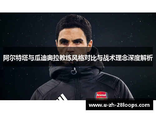 阿尔特塔与瓜迪奥拉教练风格对比与战术理念深度解析 阿尔特塔与瓜迪奥拉教练风格对比与战术理念深度解析
