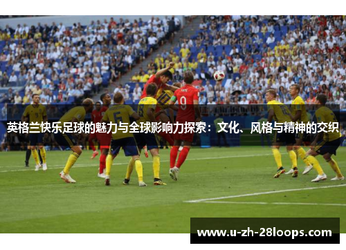 英格兰快乐足球的魅力与全球影响力探索：文化、风格与精神的交织