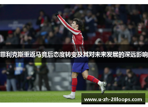 菲利克斯重返马竞后态度转变及其对未来发展的深远影响