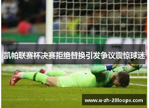 凯帕联赛杯决赛拒绝替换引发争议震惊球迷