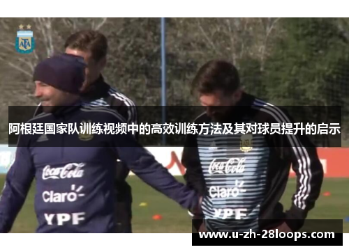 阿根廷国家队训练视频中的高效训练方法及其对球员提升的启示 阿根廷国家队训练视频中的高效训练方法及其对球员提升的启示